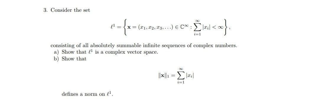3. Consider the set
l' = {x = (x1, x2, x3,...) E C :
i=1
consisting of all absolutely summable infinite sequences of complex numbers.
a) Show that l1 is a complex vector space.
b) Show that
8.
||x||1 = la|
2=1
defines a norm on l.
