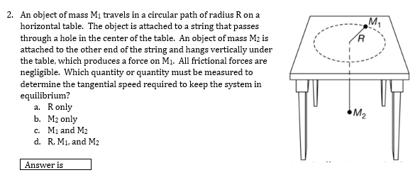 2. An object of mass Mi travels in a circular path of radius R on a
horizontal table. The object is attached to a string that passes
through a hole in the center of the table. An object of mass M2 is
attached to the other end of the string and hangs vertically under
the table, which produces a force on M1. All frictional forces are
negligible. Which quantity or quantity must be measured to
determine the tangential speed required to keep the system in
equilibrium?
a. Ronly
b. М2 only
c. Mi and M2
d. R. M1, and M2
M2
Answer is
