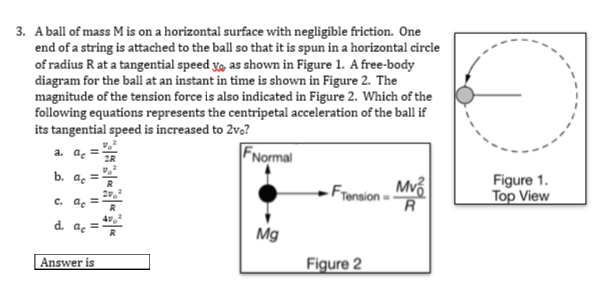 3. A ball of mass M is on a horizontal surface with negligible friction. One
end of a string is attached to the ball so that it is spun in a horizontal circle
of radius R at a tangential speed x, as shown in Figure 1. A free-body
diagram for the ball at an instant in time is shown in Figure 2. The
magnitude of the tension force is also indicated in Figure 2. Which of the
following equations represents the centripetal acceleration of the ball if
its tangential speed is increased to 2vo?
FNormal
a. ae
2R
b. а,
Fransion- Mvổ
R
Figure 1.
Top View
с. а
d. as
Mg
Answer is
Figure 2
