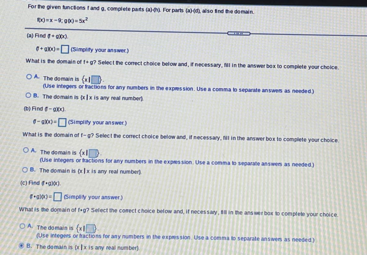 For the given functions fand g, complete parts (a)(h) For parts (a)-(d), also find the domain.
fx) =x =9; gx)= 5x?
(a) Find (+gXX).
T+gXx)= Simplify your answer.)
What is the domain of f+g? Select the correct choice below and, if necessary, fill in the answer box to complete your choice.
O A. The domain is (x|-
(Use integers or fractions for any numbers in the expression. Use a comma to separate answers as needed.)
O B. The domain is (x|x is any real number).
(b) Find -gXx).
0-9Xx)=(Simplify your answer.)
What is the domain of f-g? Select the correct choice below and, if necessary, fill in the answer box to complete your choice.
O A. The domain is (x}.
(Use integers or fractions for any numbers in the expres sion. Use a comma to separate answers as needed.)
O B. The domain is (x|x is any real number).
(c) Find ( g)x).
T•g)x)=(Simplify your answer.)
What is the domain of f g? Select the corect choice below and, if neces sary, fill in the ans wer box to complete your choice.
O A. The domain is {x|}
(Use integers or fractions for any numbers in the expres sion. Use a comma to separate answers as needed.)
O B. The domain is (x|x is any real number).
