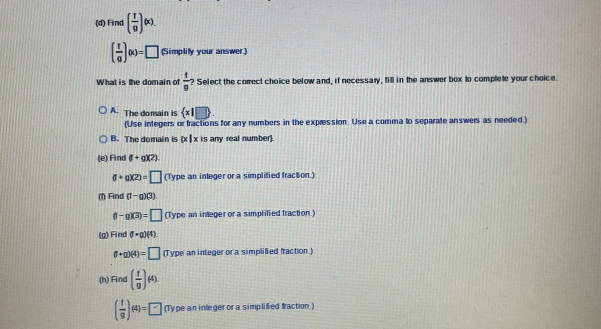 (d) Find
().
H)-O
(Simplify your answer)
What is the domain of ?
? Select the corect choice below and, if necessary, fill in the answer box to complete your choice.
OA.
The domain is {x|D
(Use integers or fractions for any numbers in the expression. Use a comma to separate answers as needed.)
O B. The domain is {x|x is any real number}
(e) Find (T+g)(2).
(Type an integer or a simplified fraction.)
() Find (f-g)(3).
T- g)X3)= (Type an integer or a simplified fraction.)
(g) Find (f g)(4).
T g)(4)=(Type an integer or a simplified fraction.)
(h) Find
(4).
(4) = Type an integer or a simplified fraction.)
