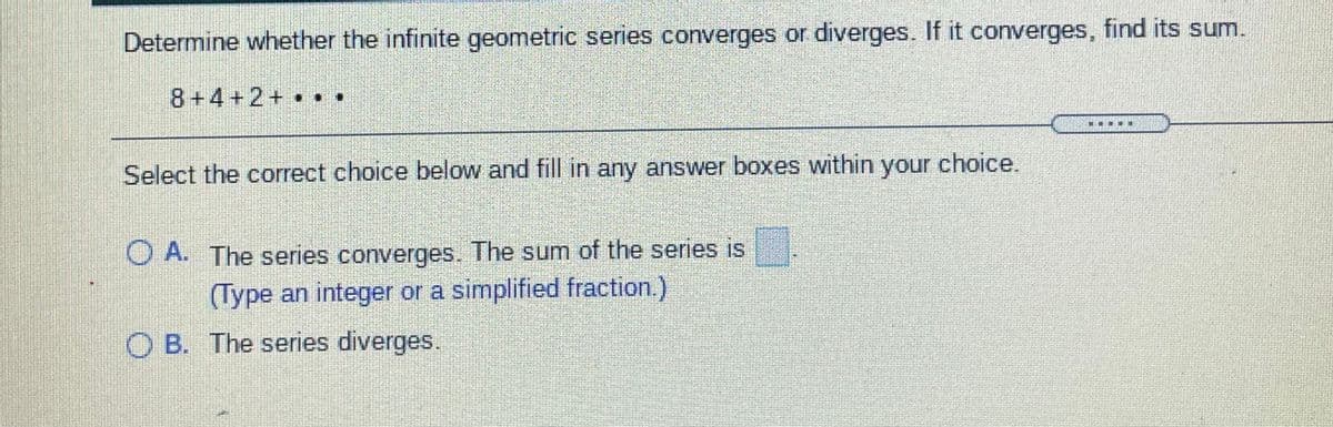 Determine whether the infinite geometric series converges or diverges. If it converges, find its sum.
8+4+2+ •
..
Select the correct choice below and fill in any answer boxes within your choice.
O A. The series converges. The sum of the series is
(Type an integer or a simplified fraction.)
O B. The series diverges.
