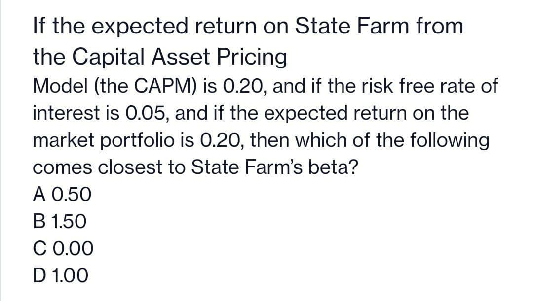 If the expected return on State Farm from
the Capital Asset Pricing
Model (the CAPM) is 0.20, and if the risk free rate of
interest is 0.05, and if the expected return on the
market portfolio is 0.20, then which of the following
comes closest to State Farm's beta?
A 0.50
B 1.50
C 0.00
D 1.00
