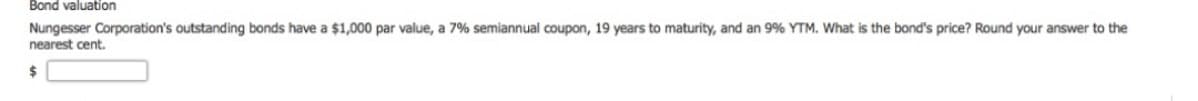 Bond valuation
Nungesser Corporation's outstanding bonds have a $1,000 par value, a 7% semiannual coupon, 19 years to maturity, and an 9% YTM. What is the bond's price? Round your answer to the
nearest cent.
