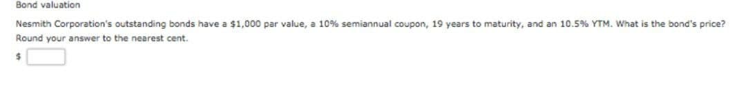 Bond valuation
Nesmith Corporation's outstanding bonds have a $1,000 par value, a 10% semiannual coupon, 19 years to maturity, and an 10.5% YTM. What is the bond's price?
Round your answer to the nearest cent.
