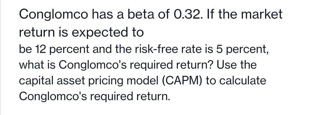 Conglomco has a beta of 0.32. If the market
return is expected to
be 12 percent and the risk-free rate is 5 percent,
what is Conglomco's required return? Use the
capital asset pricing model (CAPM) to calculate
Conglomco's required return.
