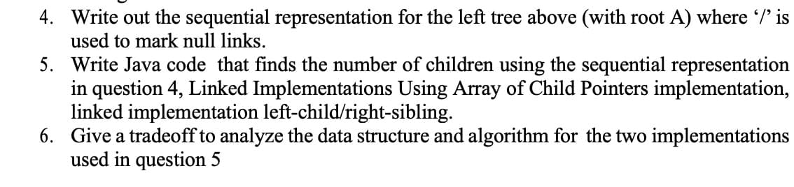 4. Write out the sequential representation for the left tree above (with root A) where /' is
used to mark null links.
5. Write Java code that finds the number of children using the sequential representation
in question 4, Linked Implementations Using Array of Child Pointers implementation,
linked implementation left-child/right-sibling.
6. Give a tradeoff to analyze the data structure and algorithm for the two implementations
used in question 5
