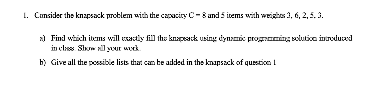 1. Consider the knapsack problem with the capacity C= 8 and 5 items with weights 3, 6, 2, 5, 3.
a) Find which items will exactly fill the knapsack using dynamic programming solution introduced
in class. Show all your work.
b) Give all the possible lists that can be added in the knapsack of question 1

