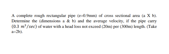 A complete rough rectangular pipe (e=0.9mm) of cross sectional area (a X b).
Determine the (dimensions a & b) and the average velocity, if the pipe carry
(0.3 m³ /sec) of water with a head loss not exceed (20m) per (300m) length. (Take
a=2b).
