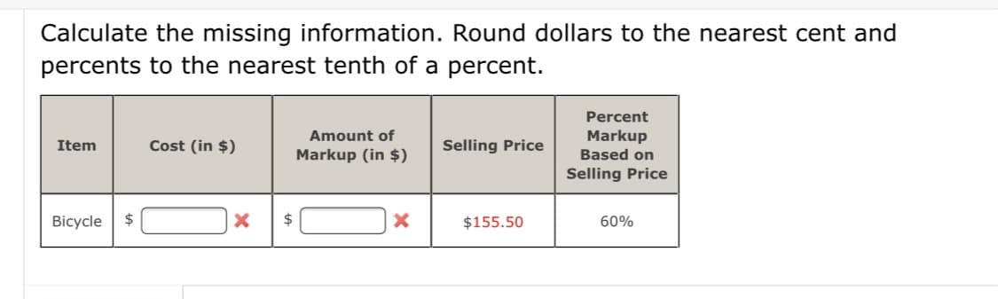 Calculate the missing information. Round dollars to the nearest cent and
percents to the nearest tenth of a percent.
Percent
Amount of
Markup
Item
Cost (in $)
Selling Price
Markup (in $)
Based on
Selling Price
Bicycle
24
$
$155.50
60%
