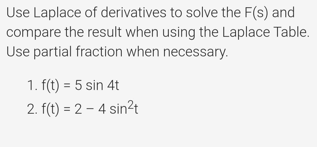 Use Laplace of derivatives to solve the F(s) and
compare the result when using the Laplace Table.
Use partial fraction when necessary.
1. f(t) = 5 sin 4t
2. f(t) = 2 – 4 sin²t
%3D
-
