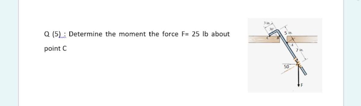 Q (5) : Determine the moment the force F= 25 lb about
3 in.
30
point C
5 in
7 in.
50
