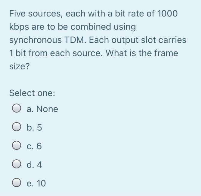 Five sources, each with a bit rate of 1000
kbps are to be combined using
synchronous TDM. Each output slot carries
1 bit from each source. What is the frame
size?
Select one:
a. None
O b. 5
O c. 6
O d. 4
O e. 10
