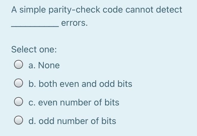 A simple parity-check code cannot detect
errors.
Select one:
O a. None
O b. both even and odd bits
O c. even number of bits
O d. odd number of bits
