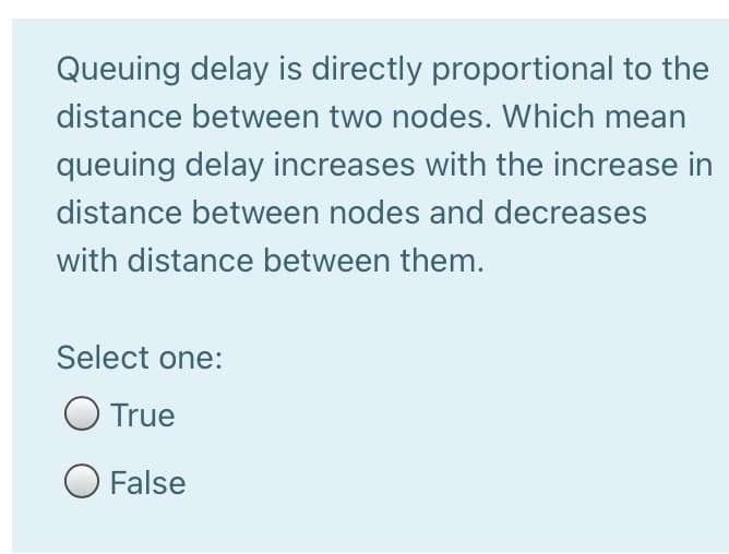 Queuing delay is directly proportional to the
distance between two nodes. Which mean
queuing delay increases with the increase in
distance between nodes and decreases
with distance between them.
Select one:
O True
O False
