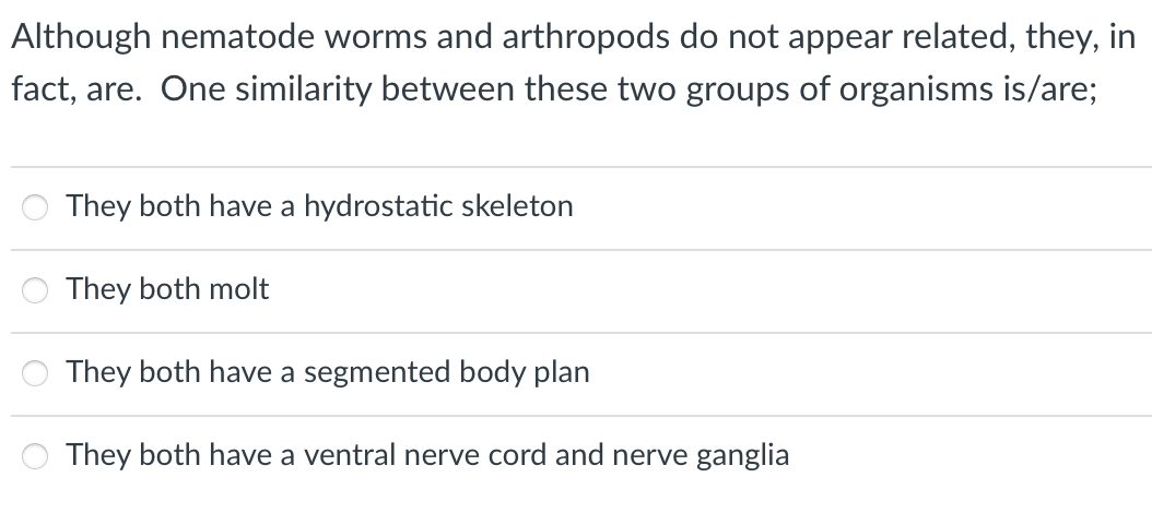 Although nematode worms and arthropods do not appear related, they, in
fact, are. One similarity between these two groups of organisms is/are;
They both have a hydrostatic skeleton
They both molt
They both have a segmented body plan
They both have a ventral nerve cord and nerve ganglia

