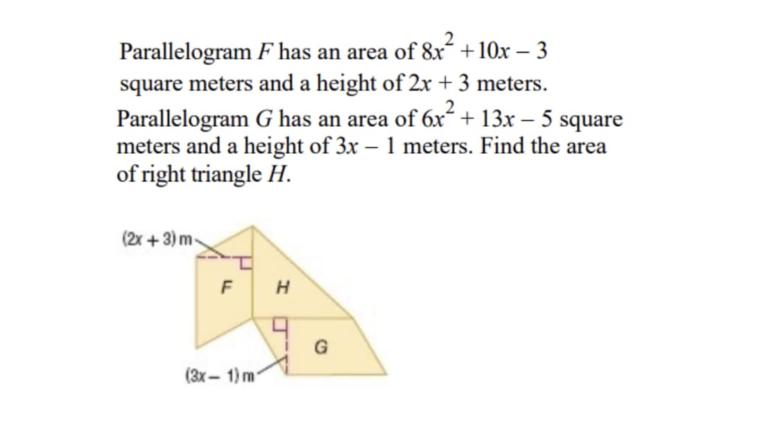 Parallelogram F has an area of 8x´ +10x – 3
square meters and a height of 2x + 3 meters.
Parallelogram G has an area of 6x + 13x – 5 square
meters and a height of 3x – 1 meters. Find the area
of right triangle H.
(2x + 3) m-
G
(3x – 1) m
