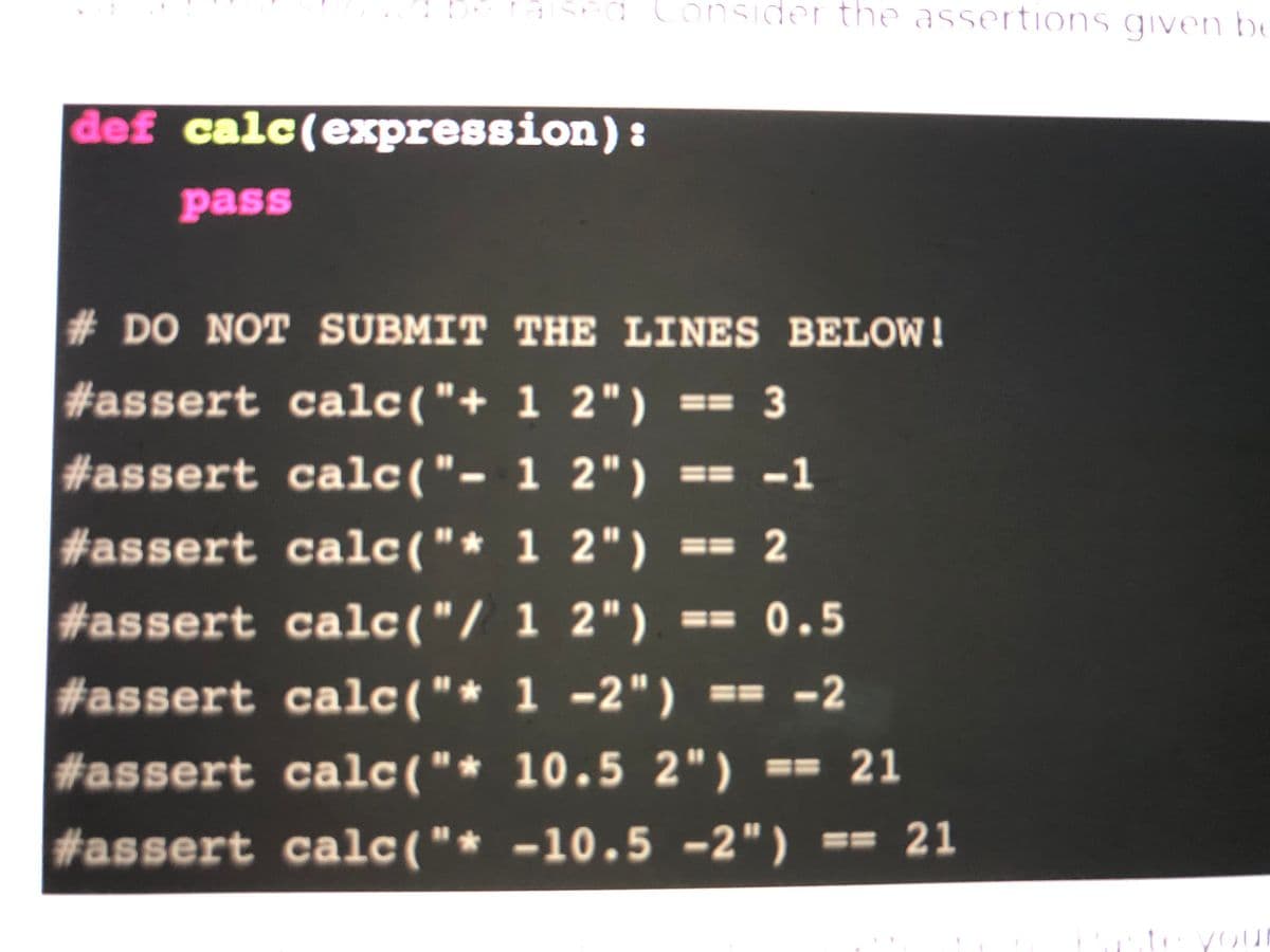 d Consider the assertions given be
def calc(expression):
pass
# DO NOT SUBMIT THE LINES BELOW!
#assert calc("+ 1 2") == 3
#assert calc("- 1 2") == -1
#assert calc("* 1 2") == 2
#assert calc("/ 1 2") == 0.5
#assert calc("* 1 -2") == -2
#assert calc("* 10.5 2") == 21
#assert calc("* -10.5 -2") == 21
you
