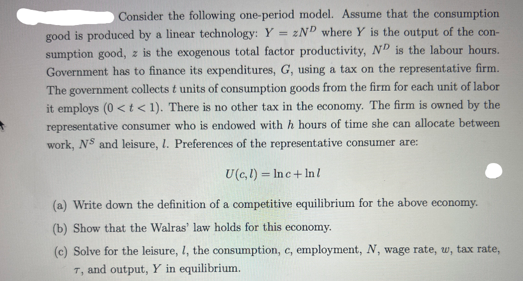 Consider the following one-period model. Assume that the consumption
good is produced by a linear technology: Y = zND where Y is the output of the con-
sumption good, z is the exogenous total factor productivity, ND is the labour hours.
Government has to finance its expenditures, G, using a tax on the representative firm.
The government collects t units of consumption goods from the firm for each unit of labor
it employs (0 <t< 1). There is no other tax in the economy. The firm is owned by the
representative consumer who is endowed with h hours of time she can allocate between
work, NS and leisure, 1. Preferences of the representative consumer are:
U(c, l) = Inc+ In l
(a) Write down the definition of a competitive equilibrium for the above economy.
(b) Show that the Walr
law holds for this economy.
(c) Solve for the leisure, l, the consumption, c, employment, N, wage rate, w, tax rate,
T, and output, Y in equilibrium.
