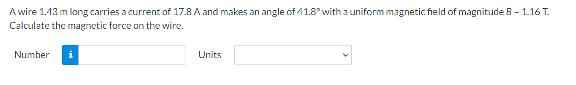 A wire 1.43 m long carries a current of 17.8 A and makes an angle of 41.8° with a uniform magnetic field of magnitude B = 1.16 T.
Calculate the magnetic force on the wire.
Number i
Units