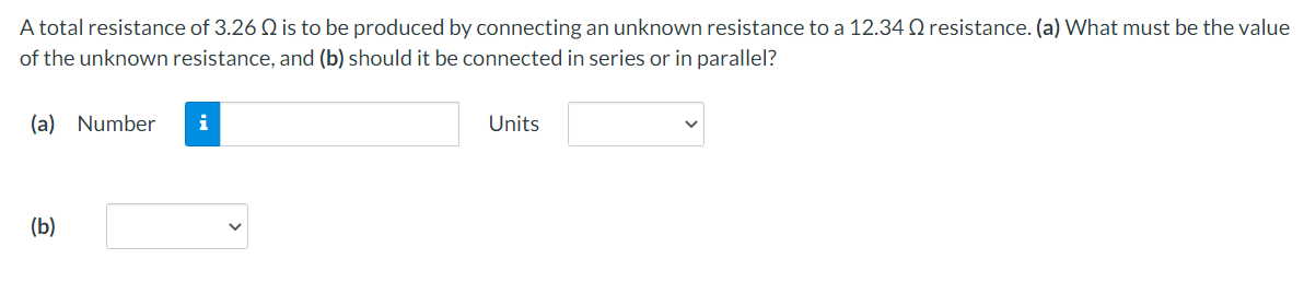A total resistance of 3.26 Q is to be produced by connecting an unknown resistance to a 12.34 Q resistance. (a) What must be the value
of the unknown resistance, and (b) should it be connected in series or in parallel?
(a) Number
(b)
i
Units