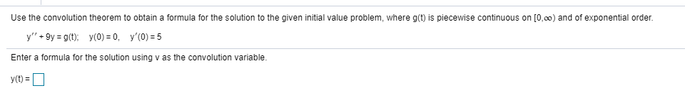 Use the convolution theorem to obtain a formula for the solution to the given initial value problem, where g(t) is piecewise continuous on [0,00) and of exponential order.
y" + 9y = g(t); y(0) = 0, y'(0) = 5
Enter a formula for the solution using v as the convolution variable.
y(t) =
