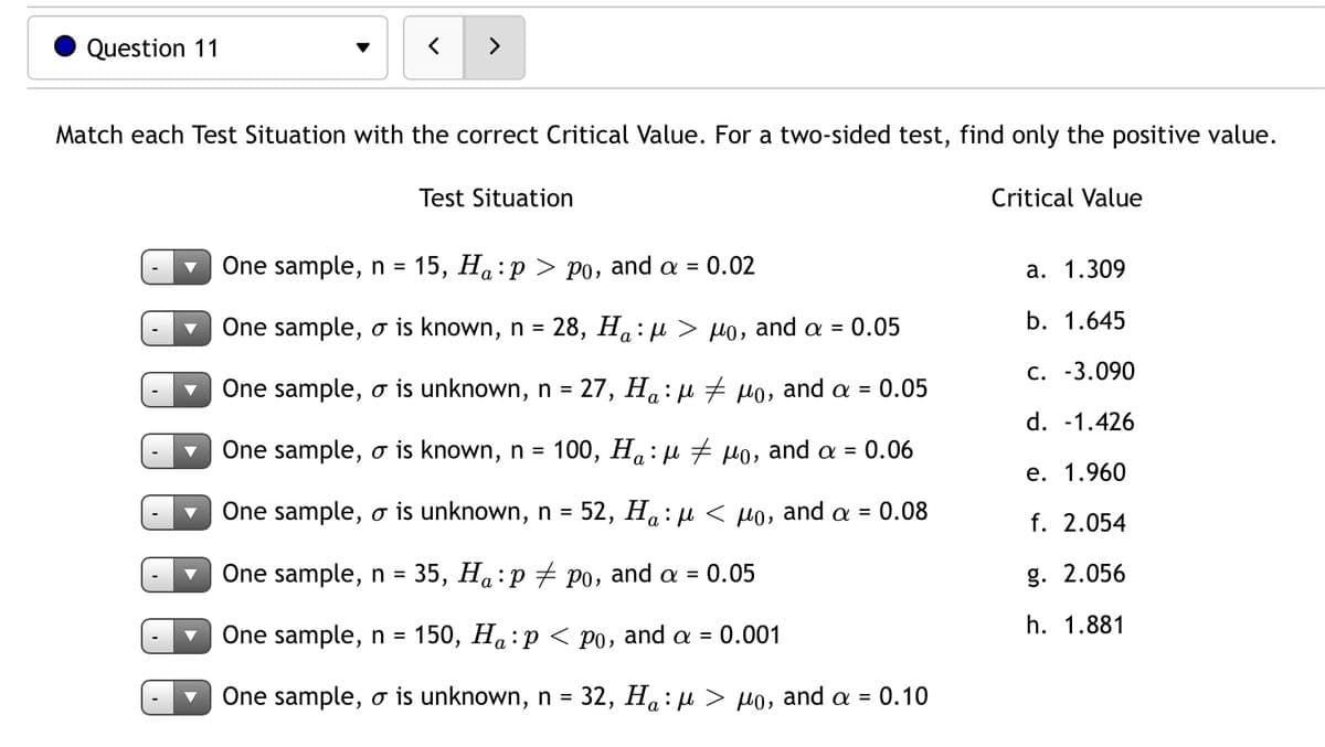 Question 11
<>
Match each Test Situation with the correct Critical Value. For a two-sided test, find only the positive value.
Test Situation
Critical Value
One sample, n = 15, Ha:p > p0, and a =
0.02
а. 1.309
One sample, o is known, n = 28, Ha: µ > µo, and a = 0.05
b. 1.645
C. -3.090
One sample, o is unknown, n = 27, Ha: µ # Ho, and a =
0.05
d. -1.426
One sample, o is known, n = 100, Ha : µ + Ho, and a = 0.06
е. 1.960
One sample, o is unknown, n = 52, Ha: µ < Ho, and a = 0.08
%3D
f. 2.054
One sample, n =
35, На : р + Ро, and a 3D
0.05
g. 2.056
h. 1.881
One sample, n = 150, Ha:p < po, and a =
0.001
One sample, o is unknown, n = 32, Ha: µ > µo, and a =
0.10
а
