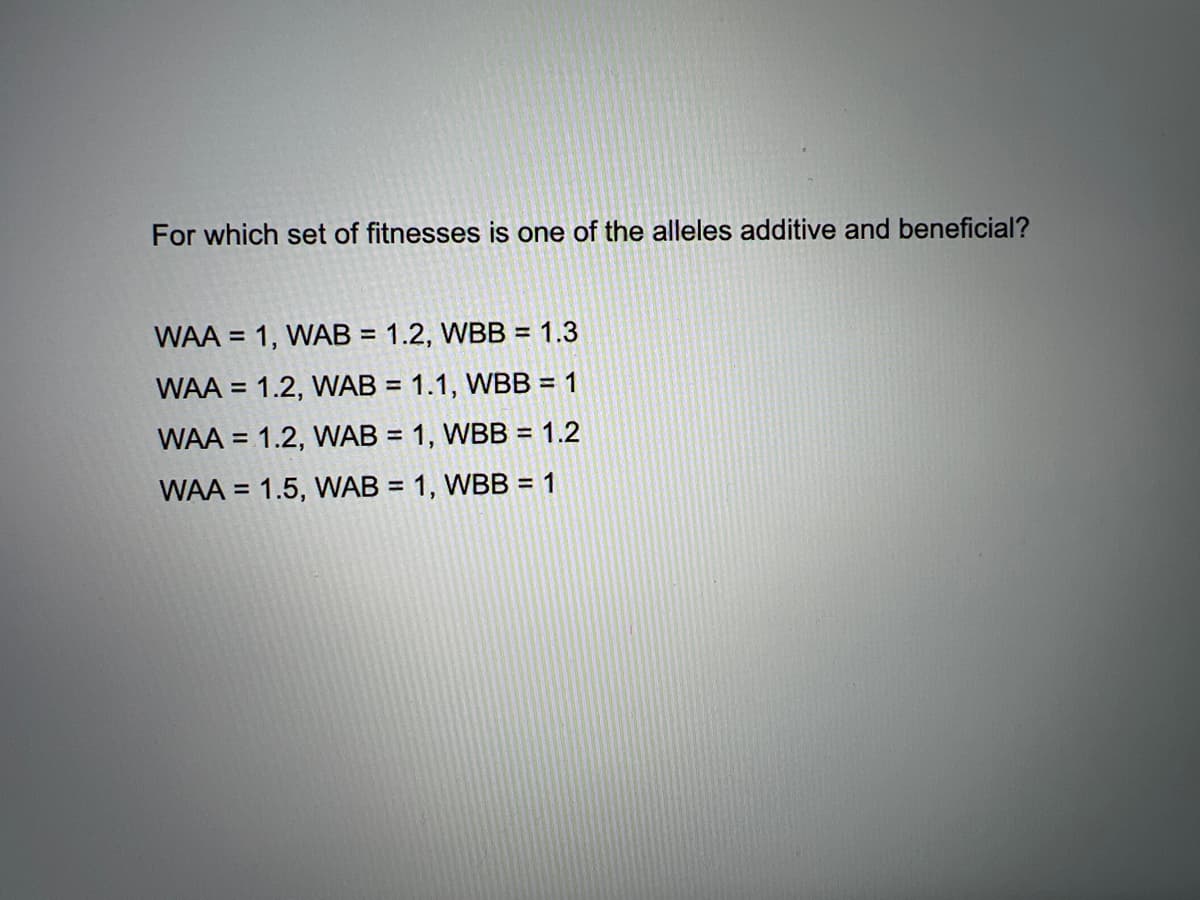 For which set of fitnesses is one of the alleles additive and beneficial?
WAA = 1, WAB = 1.2, WBB = 1.3
%3D
WAA = 1.2, WAB = 1.1, WBB = 1
%3D
WAA = 1.2, WAB = 1, WBB = 1.2
%3D
WAA = 1.5, WAB = 1, WBB = 1
%3D
