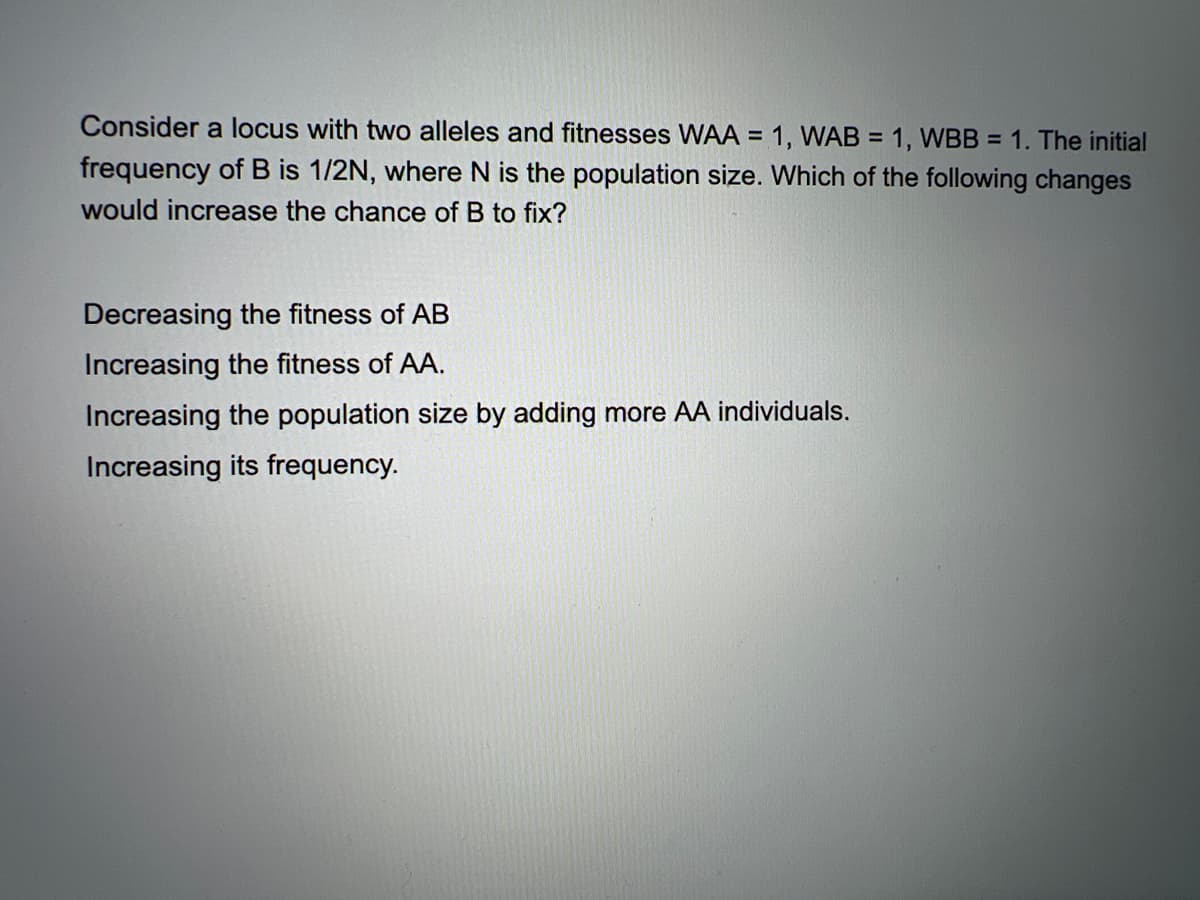 Consider a locus with two alleles and fitnesses WAA = 1, WAB = 1, WBB = 1. The initial
%3D
frequency of B is 1/2N, where N is the population size. Which of the following changes
would increase the chance of B to fix?
Decreasing the fitness of AB
Increasing the fitness of AA.
Increasing the population size by adding more AA individuals.
Increasing its frequency.

