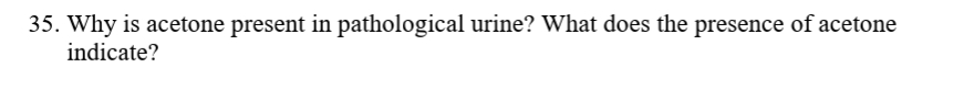 35. Why is acetone present in pathological urine? What does the presence of acetone
indicate?
