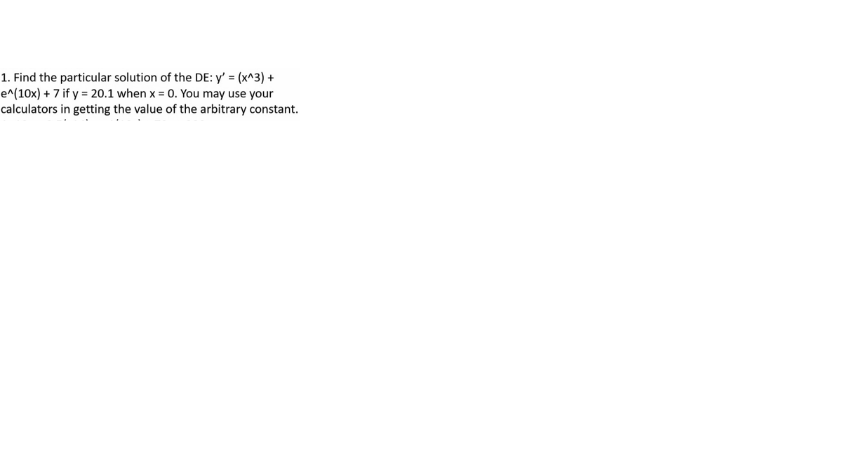 1. Find the particular solution of the DE: y' = (x^3) +
e^(10x) + 7 if y = 20.1 when x = 0. You may use your
calculators in getting the value of the arbitrary constant.
