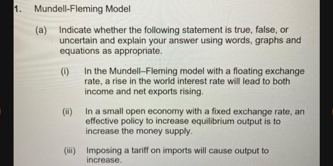 1.
Mundell-Fleming Model
(a) Indicate whether the following statement is true, false, or
uncertain and explain your answer using words, graphs and
equations as appropriate.
(i)
In the Mundell-Fleming model with a floating exchange
rate, a rise in the world interest rate will lead to both
income and net exports rising.
In a small open economy with a fixed exchange rate, an
effective policy to increase equilibrium output is to
increase the money supply.
(ii)
(iii) Imposing a tariff on imports will cause output to
increase.
