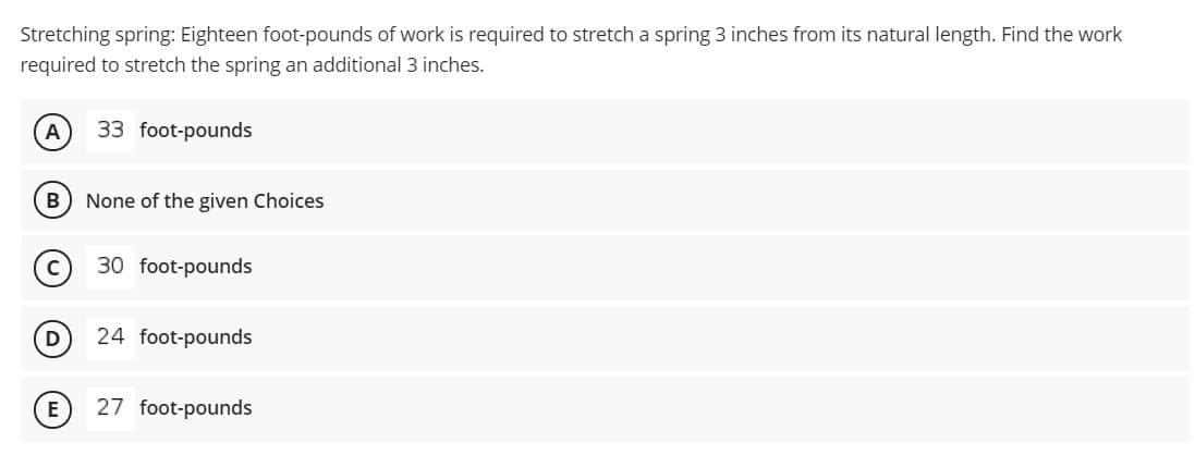 Stretching spring: Eighteen foot-pounds of work is required to stretch a spring 3 inches from its natural length. Find the work
required to stretch the spring an additional 3 inches.
A
33 foot-pounds
B
None of the given Choices
(c) 30 foot-pounds
D
24 foot-pounds
27 foot-pounds
