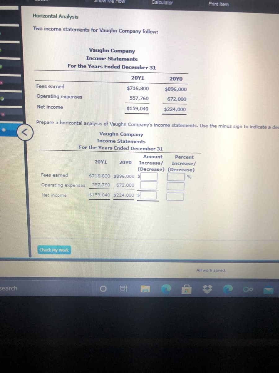 Calculator
Print Item
Horizontal Analysis
Two income statements for Vaughn Company follow:
Vaughn Company
Income Statements
For the Years Ended December 31
20Υ1
20YO
Fees earned
$716,800
$896,000
Operating expenses
557,760
672,000
Net income
$159,040
$224,000
Prepare a horizontal analysis of Vaughn Company's income statements. Use the minus sign to indicate a dec
Vaughn Company
Income Statements
For the Years Ended December 31
Amount
Percent
20Υ1
20YO
Increase/
Increase/
(Decrease) (Decrease)
Fees earned
$716,800 $896,000 S
Operating expenses
557,760
672.000
Net income
$159.040 s224,000 S
