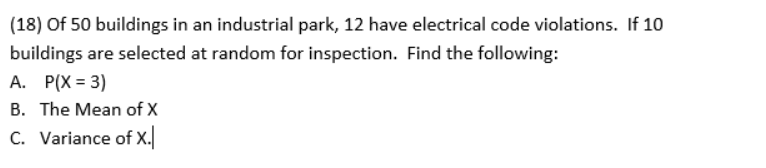 (18) Of 50 buildings in an industrial park, 12 have electrical code violations. If 10
buildings are selected at random for inspection. Find the following:
A. P(X = 3)
B. The Mean of X
C. Variance of X.
