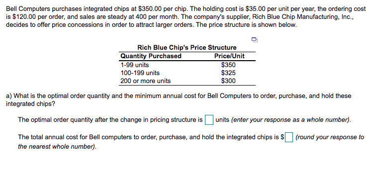 Bell Computers purchases integrated chips at $350.00 per chip. The holding cost is $35.00 per unit per year, the ordering cost
is $120.00 per order, and sales are steady at 400 per month. The company's supplier, Rich Blue Chip Manufacturing, Inc.,
decides to offer price concessions in order to attract larger orders. The price structure is shown below.
Rich Blue Chip's Price Structure
Price/Unit
$350
$325
$300
Quantity Purchased
1-99 units
100-199 units
200 or more units
a) What is the optimal order quantity and the minimum annual cost for Bell Computers to order, purchase, and hold these
integrated chips?
The optimal order quantity after the change in pricing structure is
units (enter your response as a whole number).
The total annual cost for Bell computers to order, purchase, and hold the integrated chips is $O (round your response to
the nearest whole number).
