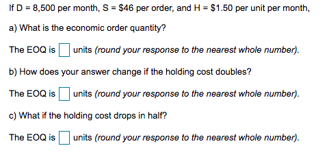 If D = 8,500 per month, S = $46 per order, and H = $1.50 per unit per month,
a) What is the economic order quantity?
The EOQ is
units (round your response to the nearest whole number).
b) How does your answer change if the holding cost doubles?
The EOQ is Ounits (round your response to the nearest whole number).
c) What if the holding cost drops in half?
The EOQ is units (round your response to the nearest whole number).
