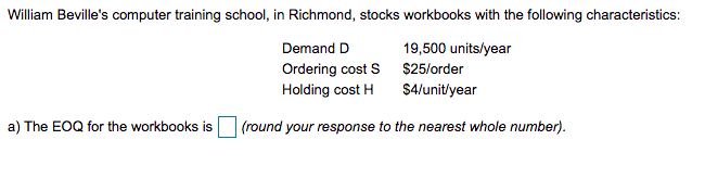 William Beville's computer training school, in Richmond, stocks workbooks with the following characteristics:
Demand D
19,500 units/year
Ordering cost S $25/order
Holding cost H
$4/unit/year
a) The EOQ for the workbooks is
(round your response to the nearest whole number).
