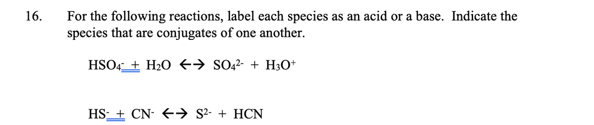 16.
For the following reactions, label each species as an acid or a base. Indicate the
species that are conjugates of one another.
HSO4_+ H2O +→ SO2²- + H3O+
HS- + CN- E→ S²- + HCN
