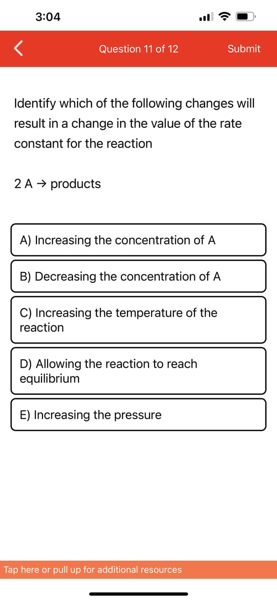 3:04
Question 11 of 12
Identify which of the following changes will
result in a change in the value of the rate
constant for the reaction
2 A → products
A) Increasing the concentration of A
B) Decreasing the concentration of A
C) Increasing the temperature of the
reaction
D) Allowing the reaction to reach
equilibrium
E) Increasing the pressure
Submit
Tap here or pull up for additional resources