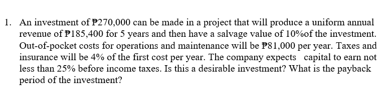 1. An investment of P270,000 can be made in a project that will produce a uniform annual
revenue of P185,400 for 5 years and then have a salvage value of 10%of the investment.
Out-of-pocket costs for operations and maintenance will be P81,000 per year. Taxes and
insurance will be 4% of the first cost per year. The company expects capital to earn not
less than 25% before income taxes. Is this a desirable investment? What is the payback
period of the investment?
