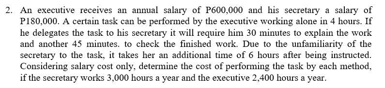 2. An executive receives an annual salary of P600,000 and his secretary a salary of
P180,000. A certain task can be performed by the executive working alone in 4 hours. If
he delegates the task to his secretary it will require him 30 minutes to explain the work
and another 45 minutes. to check the finished work. Due to the unfamiliarity of the
secretary to the task, it takes her an additional time of 6 hours after being instructed.
Considering salary cost only, determine the cost of performing the task by each method,
if the secretary works 3,000 hours a year and the executive 2,400 hours a year.
