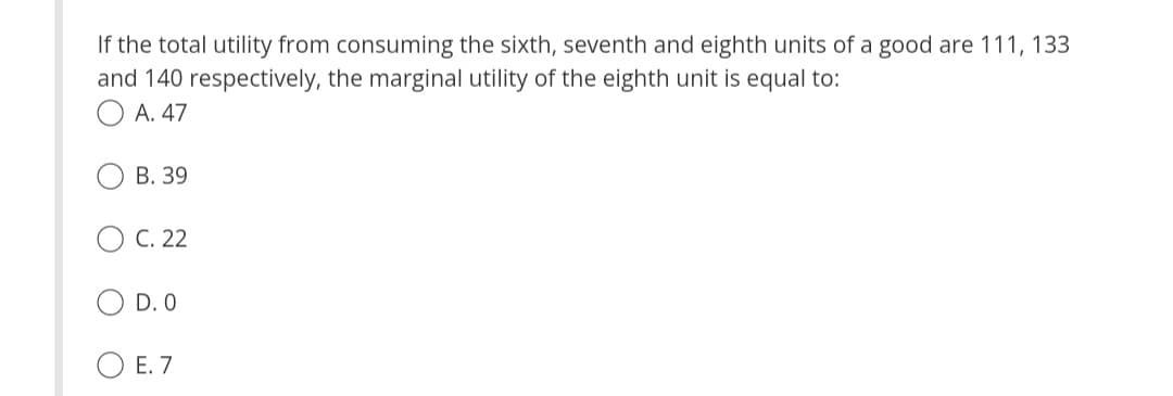 If the total utility from consuming the sixth, seventh and eighth units of a good are 111, 133
and 140 respectively, the marginal utility of the eighth unit is equal to:
OA. 47
B. 39
OC. 22
D. O
E. 7