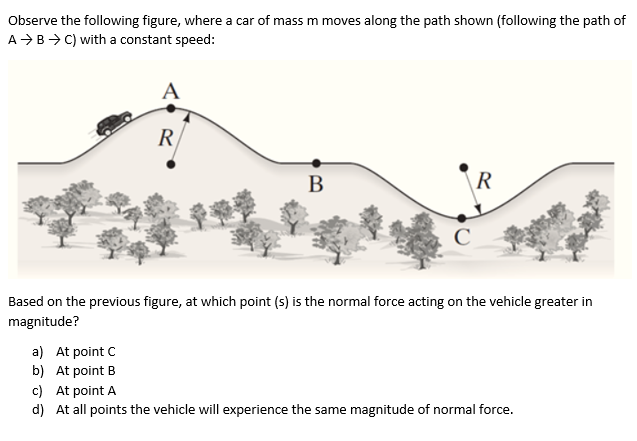 Observe the following figure, where a car of mass m moves along the path shown (following the path of
A >B>C) with a constant speed:
A
R
В
R
Based on the previous figure, at which point (s) is the normal force acting on the vehicle greater in
magnitude?
a) At point C
b) At point B
c) At point A
d) At all points the vehicle will experience the same magnitude of normal force.
