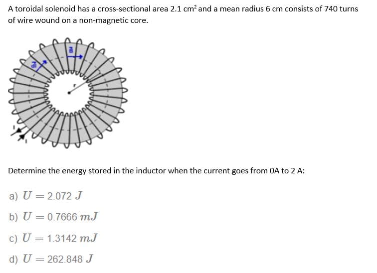 A toroidal solenoid has a cross-sectional area 2.1 cm² and a mean radius 6 cm consists of 740 turns
of wire wound on a non-magnetic core.
Determine the energy stored in the inductor when the current goes from OA to 2 A:
a) U = 2.072 J
b) U = 0.7666 m.J
c) U = 1.3142 mJ
d) U = 262.848 J