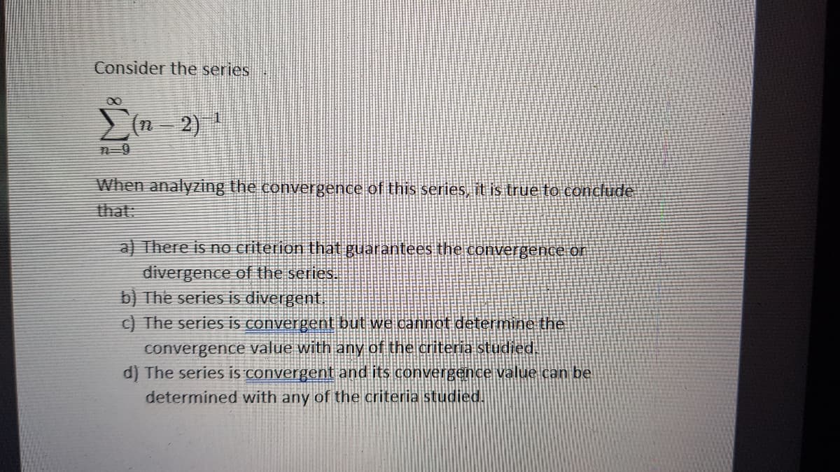 Consider the series
2)
n-9
When analyzing the convergence of this series, it is true to conclude
that:
a) There is no criterion that guarantees the convergence or
divergence of the series.
b) The series is divergent
C) The series is convergent but we cannot determine the
convergence value with any of the criteria studied
d) The series is convergent and its convergence value can be
determined with any of the criteria studied.
