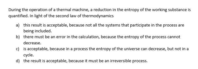 During the operation of a thermal machine, a reduction in the entropy of the working substance is
quantified. In light of the second law of thermodynamics
a) this result is acceptable, because not all the systems that participate in the process are
being included.
b) there must be an error in the calculation, because the entropy of the process cannot
decrease.
c)
is acceptable, because in a process the entropy of the universe can decrease, but not in a
cycle.
d) the result is acceptable, because it must be an irreversible process.