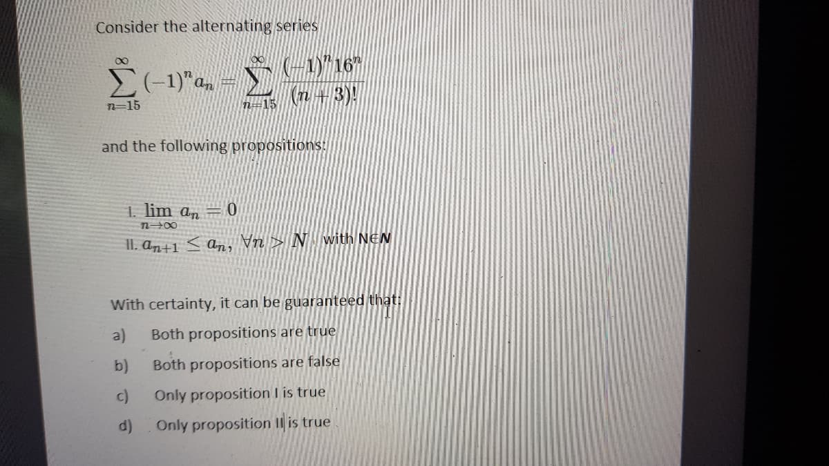 Consider the alternating series
(-1)"16"
Σ
n=15
n=15
and the following propositions:
1. lim an
II. an+1 < an, Vn > N with NEN
With certainty, it can be guaranteed that:
a)
Both propositions are true
b)
Both propositions are false
c)
Only proposition I is true
d)
Only proposition II is true
