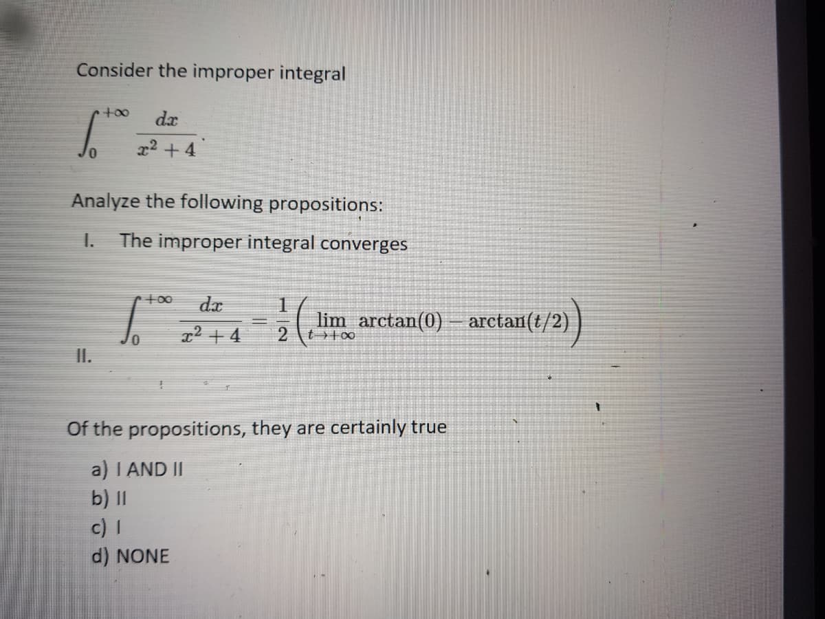 Consider the improper integral
dx
x2 + 4
Analyze the following propositions:
The improper integral converges
+00
dx
1
2 + 4
lim arctan(0) - arctan(t/2)
2 \t >+∞
Of the propositions, they are certainly true
a) I AND II
b) II
c) I
d) NONE

