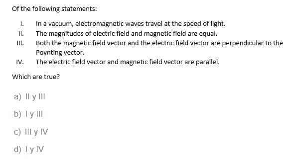 Of the following statements:
I.
In a vacuum, electromagnetic waves travel at the speed of light.
The magnitudes of electric field and magnetic field are equal.
II.
III.
Both the magnetic field vector and the electric field vector are perpendicular to the
Poynting vector.
The electric field vector and magnetic field vector are parallel.
IV.
Which are true?
a) II y III
b) I y III
c) III y IV
d) I y IV